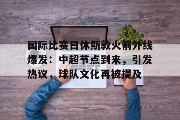 国际比赛日休斯敦火箭外线爆发：中超节点到来，引发热议，球队文化再被提及的简单介绍-问鼎平台